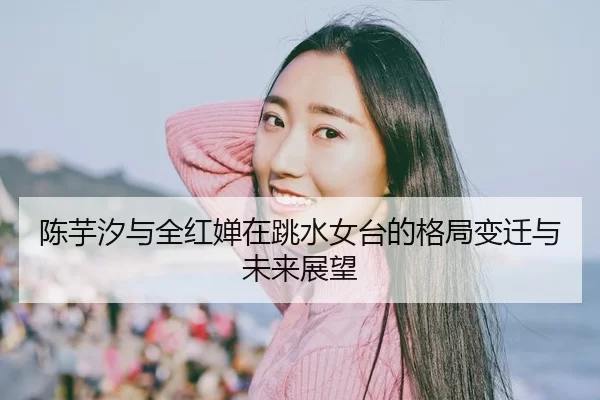 陈芋汐与全红婵在跳水女台的格局变迁与未来展望