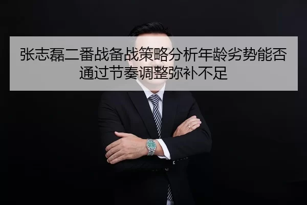 张志磊二番战备战策略分析年龄劣势能否通过节奏调整弥补不足