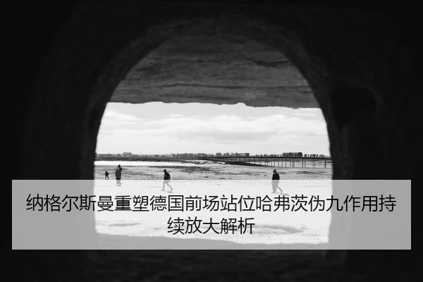 纳格尔斯曼重塑德国前场站位哈弗茨伪九作用持续放大解析