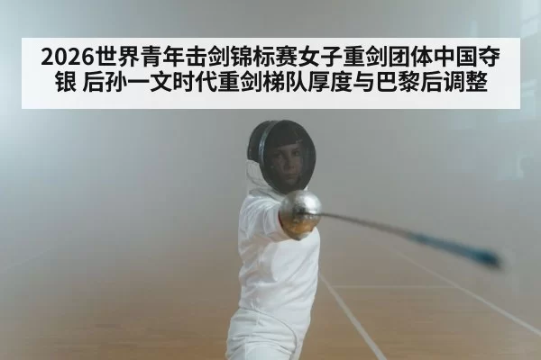 2026世界青年击剑锦标赛女子重剑团体中国夺银 后孙一文时代重剑梯队厚度与巴黎后调整