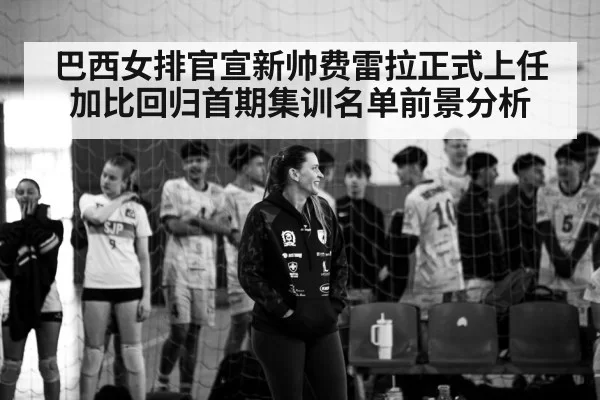 巴西女排官宣新帅费雷拉正式上任 加比回归首期集训名单前景分析